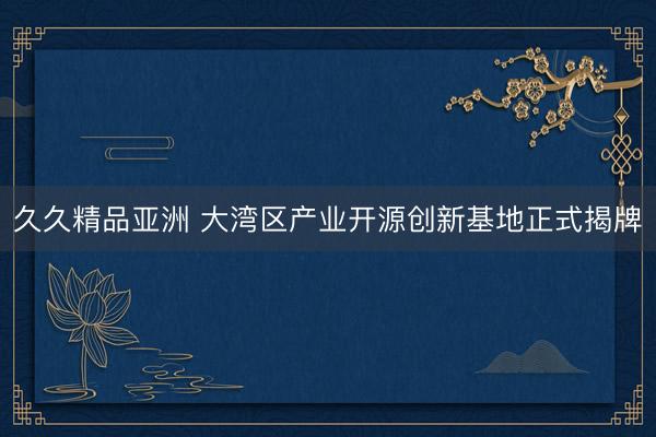 久久精品亚洲 大湾区产业开源创新基地正式揭牌