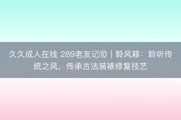久久成人在线 289老友记⑩｜聆风簃：聆听传统之风，传承古法装裱修复技艺