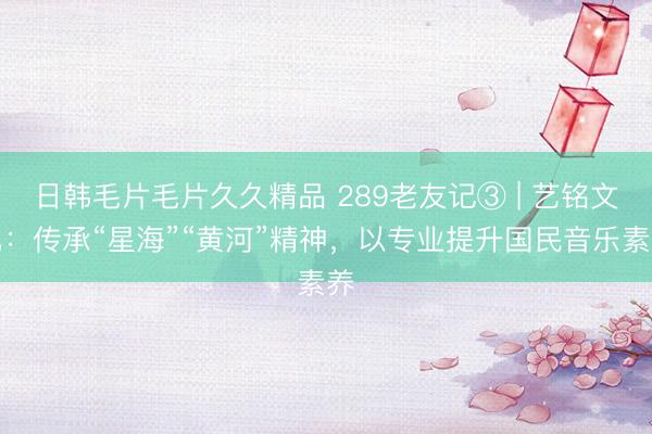 日韩毛片毛片久久精品 289老友记③ | 艺铭文化：传承“星海”“黄河”精神，以专业提升国民音乐素养