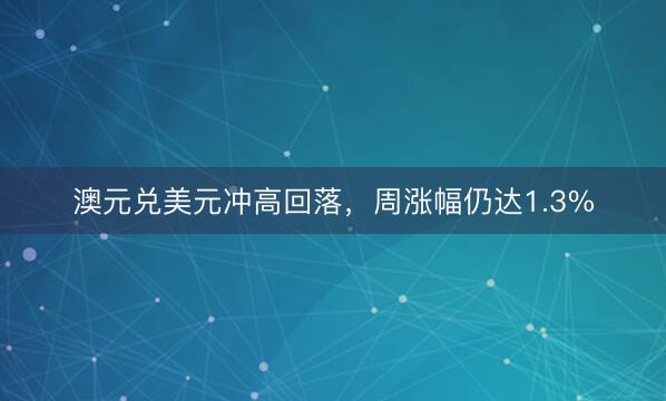 澳元兑美元冲高回落，周涨幅仍达1.3%