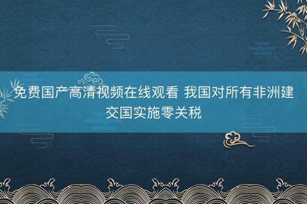 免费国产高清视频在线观看 我国对所有非洲建交国实施零关税