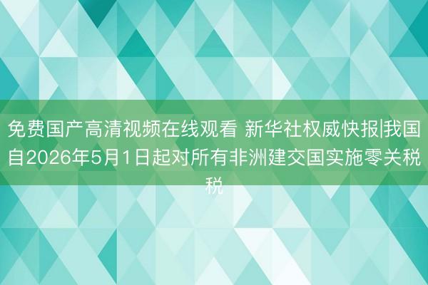 免费国产高清视频在线观看 新华社权威快报|我国自2026年5月1日起对所有非洲建交国实施零关税