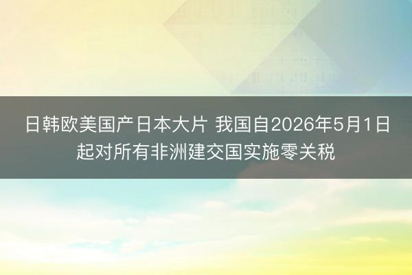 日韩欧美国产日本大片 我国自2026年5月1日起对所有非洲建交国实施零关税