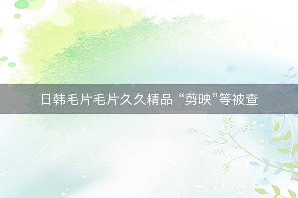 日韩毛片毛片久久精品 “剪映”等被查