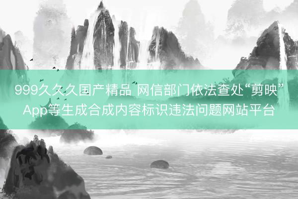 999久久久国产精品 网信部门依法查处“剪映”App等生成合成内容标识违法问题网站平台