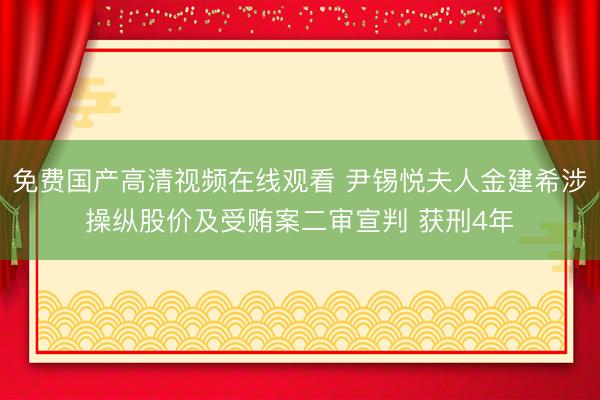 免费国产高清视频在线观看 尹锡悦夫人金建希涉操纵股价及受贿案二审宣判 获刑4年
