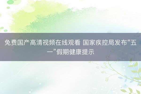 免费国产高清视频在线观看 国家疾控局发布“五一”假期健康提示