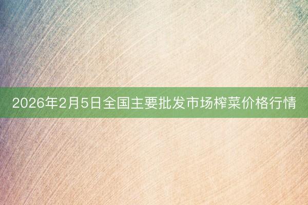 2026年2月5日全国主要批发市场榨菜价格行情