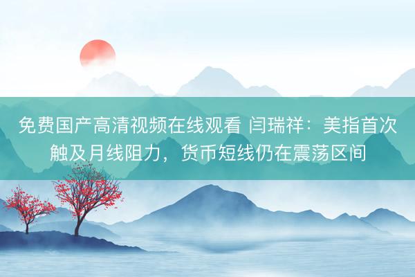 免费国产高清视频在线观看 闫瑞祥：美指首次触及月线阻力，货币短线仍在震荡区间