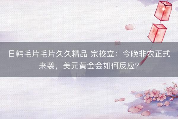 日韩毛片毛片久久精品 宗校立：今晚非农正式来袭，美元黄金会如何反应？