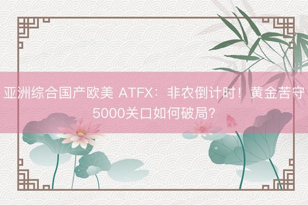 亚洲综合国产欧美 ATFX：非农倒计时！黄金苦守5000关口如何破局？