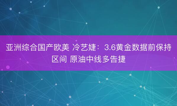亚洲综合国产欧美 冷艺婕：3.6黄金数据前保持区间 原油中线多告捷