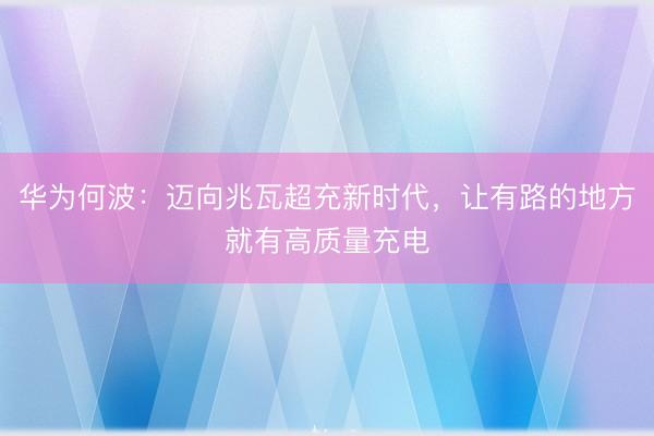 华为何波：迈向兆瓦超充新时代，让有路的地方就有高质量充电