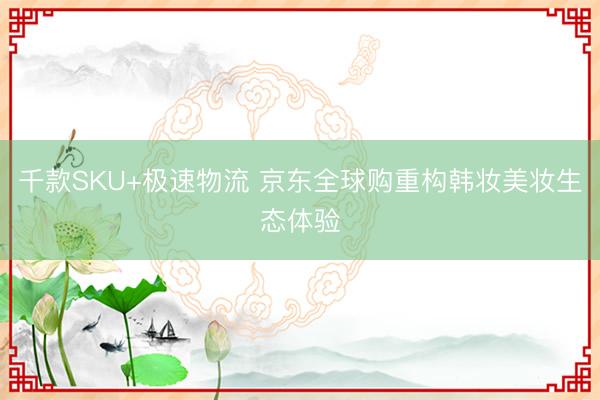 千款SKU+极速物流 京东全球购重构韩妆美妆生态体验