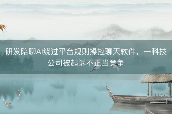 研发陪聊AI绕过平台规则操控聊天软件，一科技公司被起诉不正当竞争