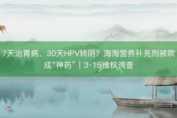 7天治胃病、30天HPV转阴？海淘营养补充剂被吹成“神药”｜3·15维权调查