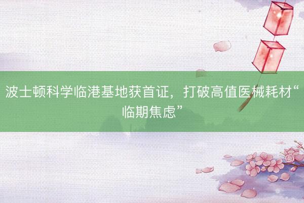 波士顿科学临港基地获首证，打破高值医械耗材“临期焦虑”
