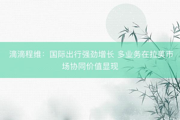  滴滴程维：国际出行强劲增长 多业务在拉美市场协同价值显现
