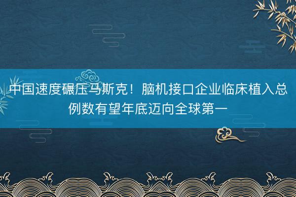 中国速度碾压马斯克！脑机接口企业临床植入总例数有望年底迈向全球第一