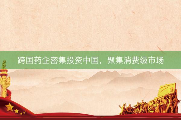 跨国药企密集投资中国，聚集消费级市场