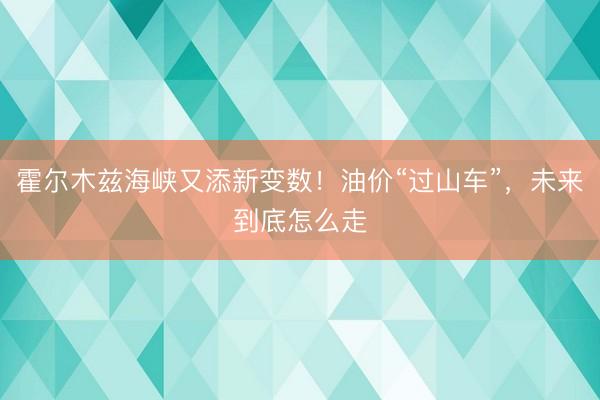 霍尔木兹海峡又添新变数！油价“过山车”，未来到底怎么走
