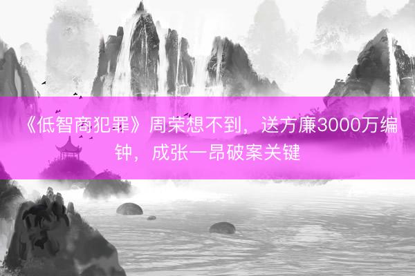 《低智商犯罪》周荣想不到，送方廉3000万编钟，成张一昂破案关键