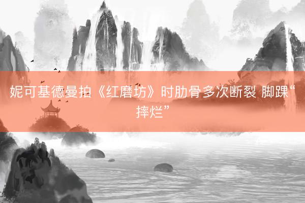 妮可基德曼拍《红磨坊》时肋骨多次断裂 脚踝“摔烂”