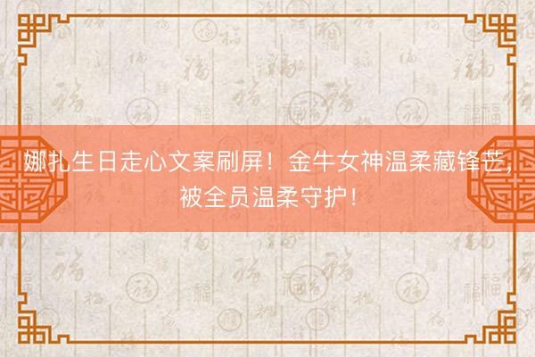 娜扎生日走心文案刷屏！金牛女神温柔藏锋芒，被全员温柔守护！