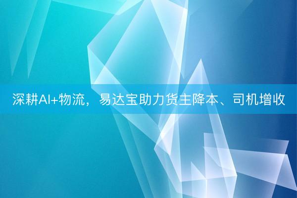 深耕AI+物流，易达宝助力货主降本、司机增收