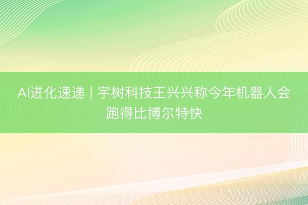 AI进化速递 | 宇树科技王兴兴称今年机器人会跑得比博尔特快