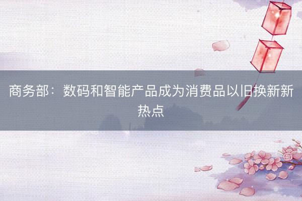 商务部：数码和智能产品成为消费品以旧换新新热点