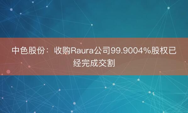 中色股份：收购Raura公司99.9004%股权已经完成交割