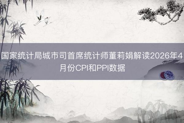 国家统计局城市司首席统计师董莉娟解读2026年4月份CPI和PPI数据