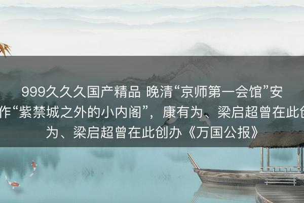 999久久久国产精品 晚清“京师第一会馆”安徽会馆,曾被称作“紫禁城之外的小内阁”,康有为、梁启超曾在此创办《万国公报》