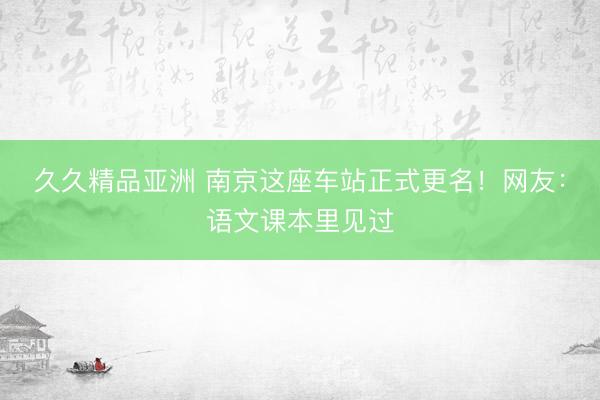 久久精品亚洲 南京这座车站正式更名!网友:语文课本里见过