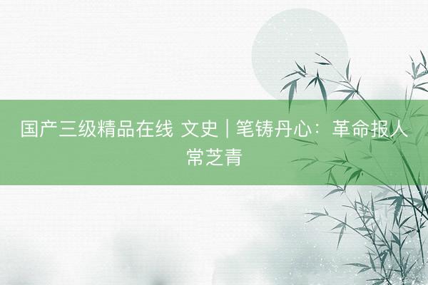 国产三级精品在线 文史 | 笔铸丹心：革命报人常芝青