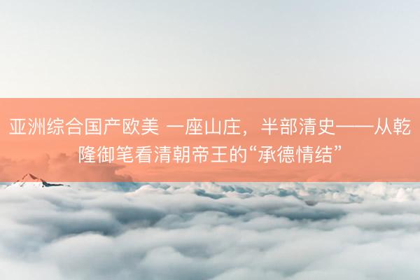 亚洲综合国产欧美 一座山庄，半部清史——从乾隆御笔看清朝帝王的“承德情结”