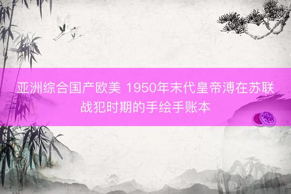 亚洲综合国产欧美 1950年末代皇帝溥在苏联战犯时期的手绘手账本