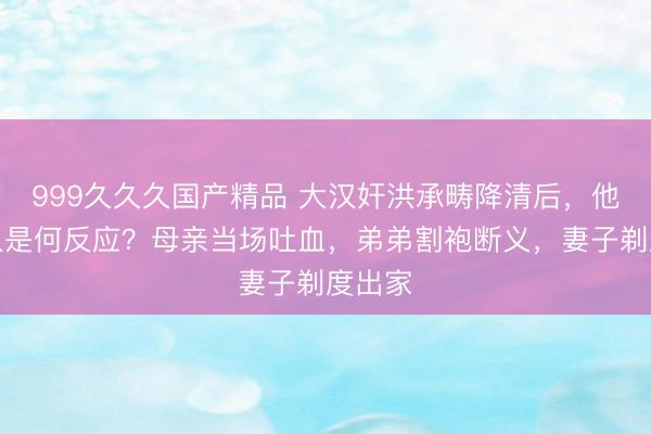 999久久久国产精品 大汉奸洪承畴降清后,他的家人是何反应?母亲当场吐血,弟弟割袍断义,妻子剃度出家