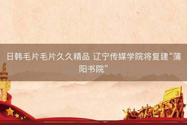 日韩毛片毛片久久精品 辽宁传媒学院将复建“蒲阳书院”