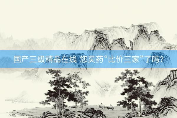 国产三级精品在线 您买药“比价三家”了吗？