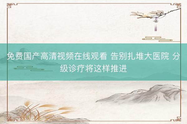 免费国产高清视频在线观看 告别扎堆大医院 分级诊疗将这样推进