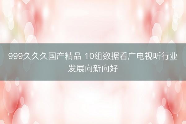 999久久久国产精品 10组数据看广电视听行业发展向新向好