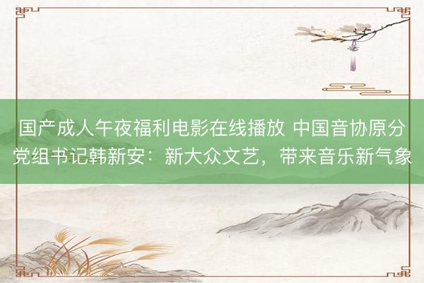 国产成人午夜福利电影在线播放 中国音协原分党组书记韩新安：新大众文艺，带来音乐新气象