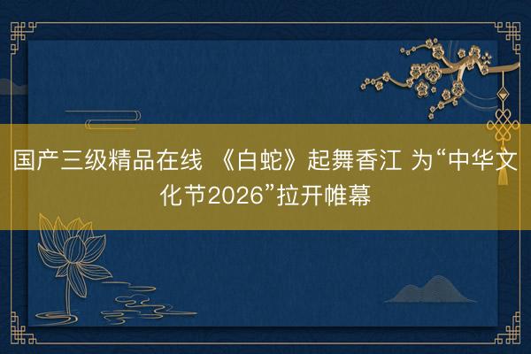 国产三级精品在线 《白蛇》起舞香江 为“中华文化节2026”拉开帷幕