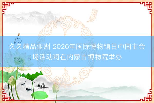 久久精品亚洲 2026年国际博物馆日中国主会场活动将在内蒙古博物院举办