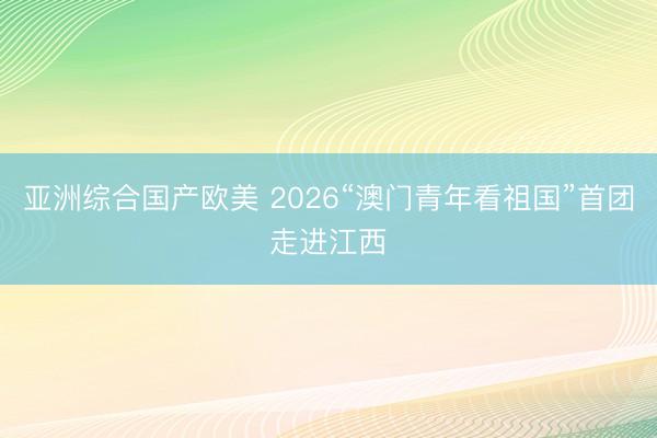 亚洲综合国产欧美 2026“澳门青年看祖国”首团走进江西