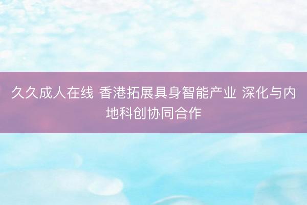 久久成人在线 香港拓展具身智能产业 深化与内地科创协同合作