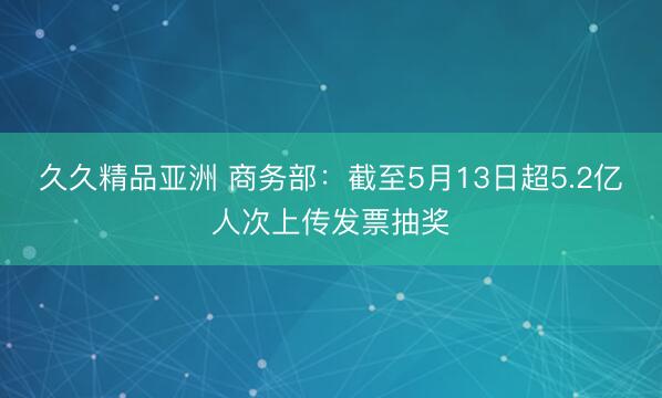 久久精品亚洲 商务部：截至5月13日超5.2亿人次上传发票抽奖