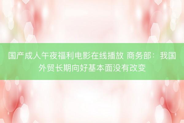 国产成人午夜福利电影在线播放 商务部：我国外贸长期向好基本面没有改变